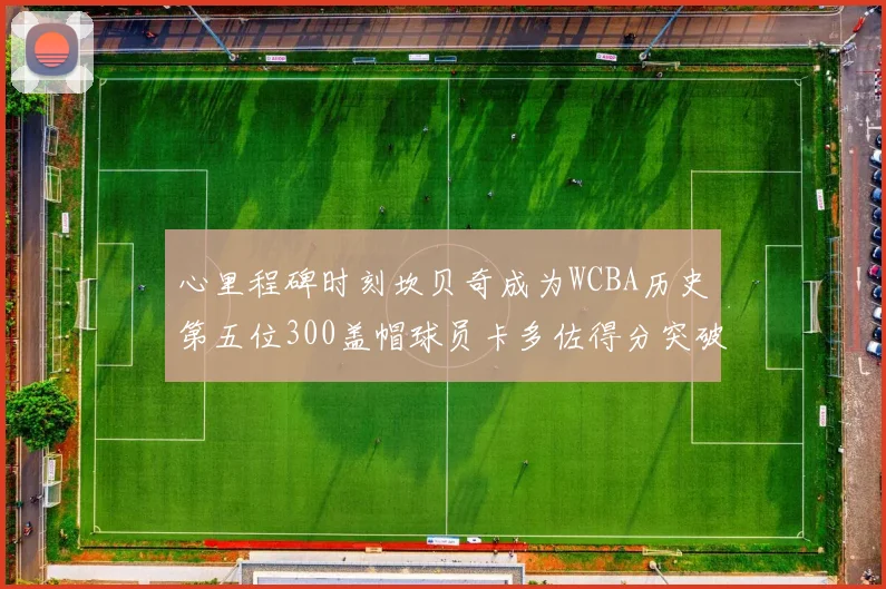 心里程碑时刻坎贝奇成为WCBA历史第五位300盖帽球员卡多佐得分突破1000大关