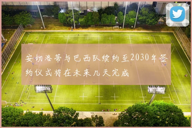 安切洛蒂与巴西队续约至2030年签约仪式将在未来几天完成