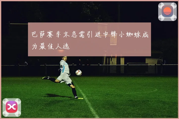 巴萨赛季末急需引进中锋小蜘蛛成为最佳人选