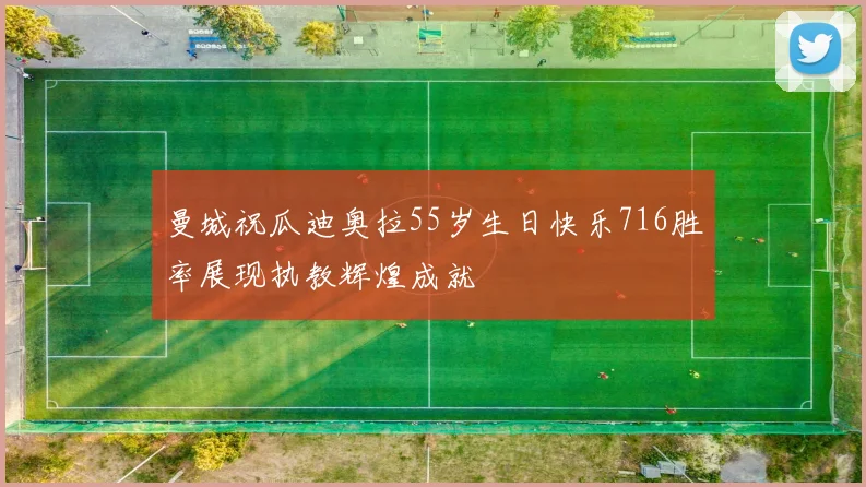 曼城祝瓜迪奥拉55岁生日快乐716胜率展现执教辉煌成就