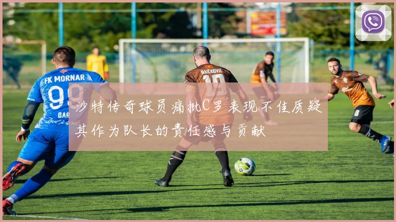 沙特传奇球员痛批C罗表现不佳质疑其作为队长的责任感与贡献