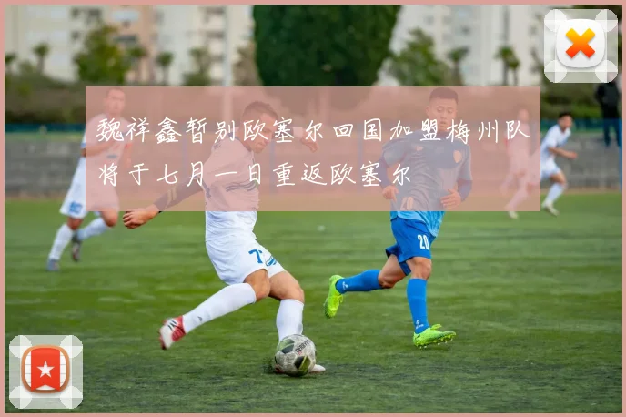 魏祥鑫暂别欧塞尔回国加盟梅州队将于七月一日重返欧塞尔