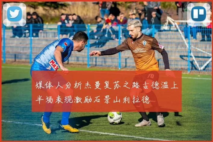媒体人分析杰曼复苏之路古德温上半场表现激励石景山利拉德