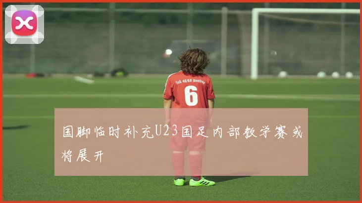 国脚临时补充U23国足内部教学赛或将展开