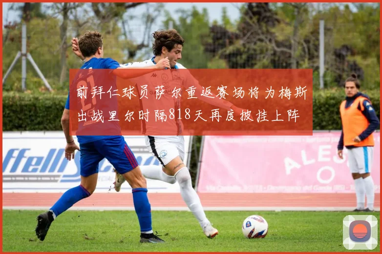 前拜仁球员萨尔重返赛场将为梅斯出战里尔时隔818天再度披挂上阵
