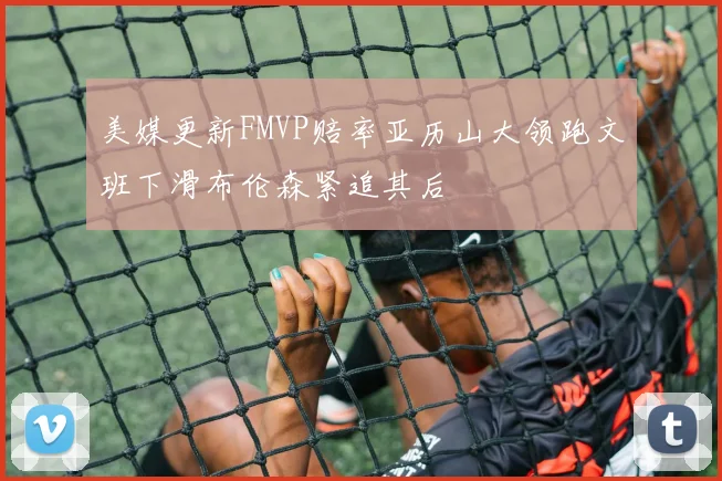 美媒更新FMVP赔率亚历山大领跑文班下滑布伦森紧追其后