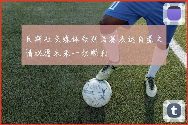 瓦斯社交媒体告别马赛表达自豪之情祝愿未来一切顺利