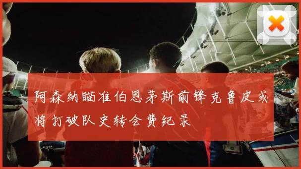 阿森纳瞄准伯恩茅斯前锋克鲁皮或将打破队史转会费纪录