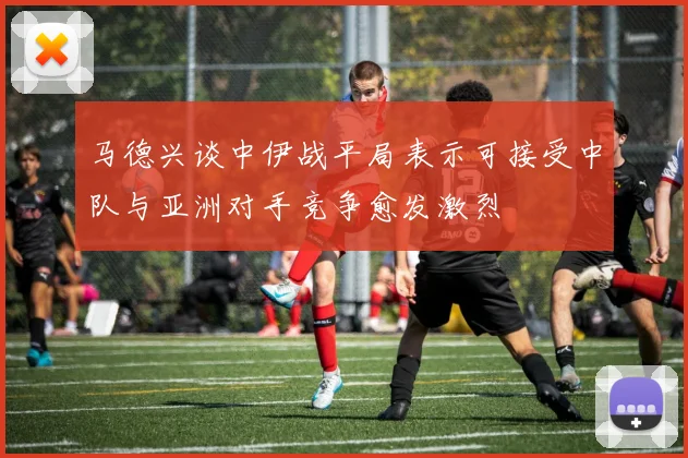 马德兴谈中伊战平局表示可接受中队与亚洲对手竞争愈发激烈