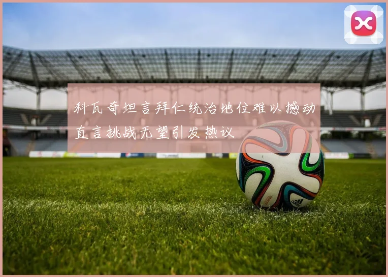 科瓦奇坦言拜仁统治地位难以撼动直言挑战无望引发热议