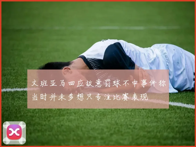 文班亚马回应故意罚球不中事件称当时并未多想只专注比赛表现